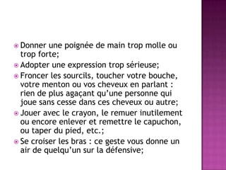  Donner  une poignée de main trop molle ou
  trop forte;
 Adopter une expression trop sérieuse;
 Froncer les sourcils, toucher votre bouche,
  votre menton ou vos cheveux en parlant :
  rien de plus agaçant qu’une personne qui
  joue sans cesse dans ces cheveux ou autre;
 Jouer avec le crayon, le remuer inutilement
  ou encore enlever et remettre le capuchon,
  ou taper du pied, etc.;
 Se croiser les bras : ce geste vous donne un
  air de quelqu’un sur la défensive;
 