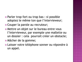  Parler trop fort ou trop bas : si possible
  adoptez le même ton que l’intervieweur;
 Couper la parole au recruteur;
 Mettre un objet sur le bureau entre vous
  l’intervieweur, par exemple une mallette ou
  un dossier : cela pourrait créer un obstacle;
 Mâcher de la gomme;
 Laisser votre téléphone sonner ou répondre à
  un appel.
 