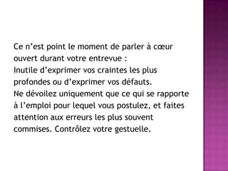 Ce n’est point le moment de parler à cœur
ouvert durant votre entrevue :
Inutile d’exprimer vos craintes les plus
profondes ou d’exprimer vos défauts.
Ne dévoilez uniquement que ce qui se rapporte
à l’emploi pour lequel vous postulez, et faites
attention aux erreurs les plus souvent
commises. Contrôlez votre gestuelle.
 