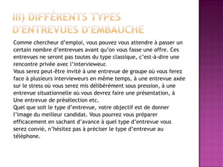 Comme chercheur d’emploi, vous pouvez vous attendre à passer un
certain nombre d’entrevues avant qu’on vous fasse une offre. Ces
entrevues ne seront pas toutes du type classique, c’est-à-dire une
rencontre privée avec l’intervieweur.
Vous serez peut-être invité à une entrevue de groupe où vous ferez
face à plusieurs intervieweurs en même temps, à une entrevue axée
sur le stress où vous serez mis délibérément sous pression, à une
entrevue situationnelle où vous devrez faire une présentation, à
Une entrevue de présélection etc.
Quel que soit le type d’entrevue, votre objectif est de donner
l’image du meilleur candidat. Vous pourrez vous préparer
efficacement en sachant d’avance à quel type d’entrevue vous
serez convié, n’hésitez pas à préciser le type d’entrevue au
téléphone.
 