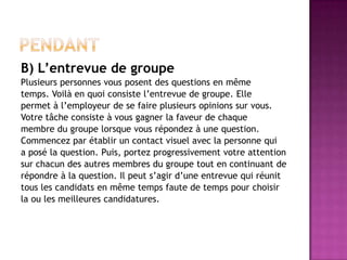 B) L’entrevue de groupe
Plusieurs personnes vous posent des questions en même
temps. Voilà en quoi consiste l’entrevue de groupe. Elle
permet à l’employeur de se faire plusieurs opinions sur vous.
Votre tâche consiste à vous gagner la faveur de chaque
membre du groupe lorsque vous répondez à une question.
Commencez par établir un contact visuel avec la personne qui
a posé la question. Puis, portez progressivement votre attention
sur chacun des autres membres du groupe tout en continuant de
répondre à la question. Il peut s’agir d’une entrevue qui réunit
tous les candidats en même temps faute de temps pour choisir
la ou les meilleures candidatures.
 