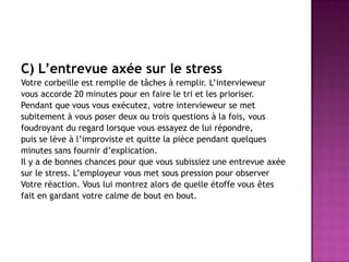 C) L’entrevue axée sur le stress
Votre corbeille est remplie de tâches à remplir. L’intervieweur
vous accorde 20 minutes pour en faire le tri et les prioriser.
Pendant que vous vous exécutez, votre intervieweur se met
subitement à vous poser deux ou trois questions à la fois, vous
foudroyant du regard lorsque vous essayez de lui répondre,
puis se lève à l’improviste et quitte la pièce pendant quelques
minutes sans fournir d’explication.
Il y a de bonnes chances pour que vous subissiez une entrevue axée
sur le stress. L’employeur vous met sous pression pour observer
Votre réaction. Vous lui montrez alors de quelle étoffe vous êtes
fait en gardant votre calme de bout en bout.
 