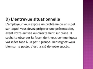 D) L’entrevue situationnelle
L’employeur vous expose un problème ou un sujet
sur lequel vous devez préparer une présentation,
avant votre arrivée ou directement sur place. Il
souhaite observer la façon dont vous communiquez
vos idées face à un petit groupe. Renseignez-vous
bien sur le poste, c’est la clé de votre succès.
 