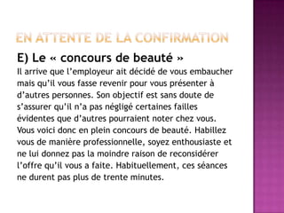 E) Le « concours de beauté »
Il arrive que l’employeur ait décidé de vous embaucher
mais qu’il vous fasse revenir pour vous présenter à
d’autres personnes. Son objectif est sans doute de
s’assurer qu’il n’a pas négligé certaines failles
évidentes que d’autres pourraient noter chez vous.
Vous voici donc en plein concours de beauté. Habillez
vous de manière professionnelle, soyez enthousiaste et
ne lui donnez pas la moindre raison de reconsidérer
l’offre qu’il vous a faite. Habituellement, ces séances
ne durent pas plus de trente minutes.
 