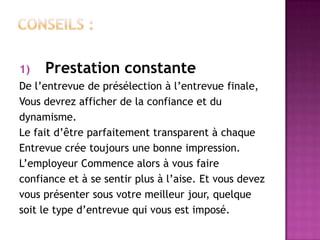 1)   Prestation constante
De l’entrevue de présélection à l’entrevue finale,
Vous devrez afficher de la confiance et du
dynamisme.
Le fait d’être parfaitement transparent à chaque
Entrevue crée toujours une bonne impression.
L’employeur Commence alors à vous faire
confiance et à se sentir plus à l’aise. Et vous devez
vous présenter sous votre meilleur jour, quelque
soit le type d’entrevue qui vous est imposé.
 