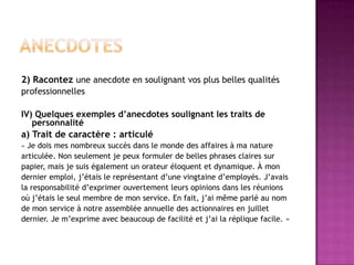 2) Racontez une anecdote en soulignant vos plus belles qualités
professionnelles

IV) Quelques exemples d’anecdotes soulignant les traits de
   personnalité
a) Trait de caractère : articulé
« Je dois mes nombreux succès dans le monde des affaires à ma nature
articulée. Non seulement je peux formuler de belles phrases claires sur
papier, mais je suis également un orateur éloquent et dynamique. À mon
dernier emploi, j’étais le représentant d’une vingtaine d’employés. J’avais
la responsabilité d’exprimer ouvertement leurs opinions dans les réunions
où j’étais le seul membre de mon service. En fait, j’ai même parlé au nom
de mon service à notre assemblée annuelle des actionnaires en juillet
dernier. Je m’exprime avec beaucoup de facilité et j’ai la réplique facile. »
 