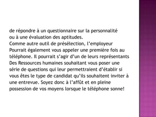 de répondre à un questionnaire sur la personnalité
ou à une évaluation des aptitudes.
Comme autre outil de présélection, l’employeur
Pourrait également vous appeler une première fois au
téléphone. Il pourrait s’agir d’un de leurs représentants
Des Ressources humaines souhaitant vous poser une
série de questions qui leur permettraient d’établir si
vous êtes le type de candidat qu’ils souhaitent inviter à
une entrevue. Soyez donc à l’affût et en pleine
possession de vos moyens lorsque le téléphone sonne!
 