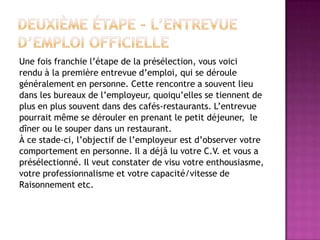 Une fois franchie l’étape de la présélection, vous voici
rendu à la première entrevue d’emploi, qui se déroule
généralement en personne. Cette rencontre a souvent lieu
dans les bureaux de l’employeur, quoiqu’elles se tiennent de
plus en plus souvent dans des cafés-restaurants. L’entrevue
pourrait même se dérouler en prenant le petit déjeuner, le
dîner ou le souper dans un restaurant.
À ce stade-ci, l’objectif de l’employeur est d’observer votre
comportement en personne. Il a déjà lu votre C.V. et vous a
présélectionné. Il veut constater de visu votre enthousiasme,
votre professionnalisme et votre capacité/vitesse de
Raisonnement etc.
 