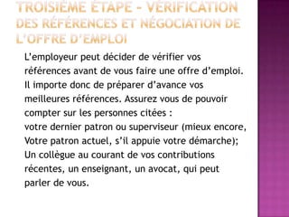 L’employeur peut décider de vérifier vos
références avant de vous faire une offre d’emploi.
Il importe donc de préparer d’avance vos
meilleures références. Assurez vous de pouvoir
compter sur les personnes citées :
votre dernier patron ou superviseur (mieux encore,
Votre patron actuel, s’il appuie votre démarche);
Un collègue au courant de vos contributions
récentes, un enseignant, un avocat, qui peut
parler de vous.
 