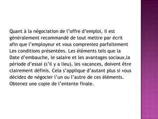 Quant à la négociation de l’offre d’emploi, il est
généralement recommandé de tout mettre par écrit
afin que l’employeur et vous compreniez parfaitement
Les conditions présentées. Les éléments tels que la
Date d’embauche, le salaire et les avantages sociaux,la
période d’essai (s’il y a lieu), les vacances, doivent être
clairement définis. Cela s’applique d’autant plus si vous
décidez de négocier l’un ou l’autre de ces éléments.
Obtenez une copie de l’entente finale.
 
