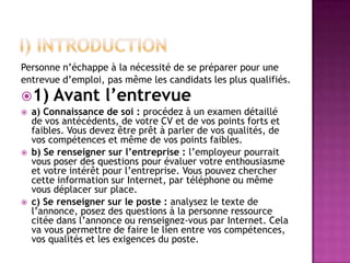 Personne n’échappe à la nécessité de se préparer pour une
entrevue d’emploi, pas même les candidats les plus qualifiés.
1)     Avant l’entrevue
   a) Connaissance de soi : procédez à un examen détaillé
    de vos antécédents, de votre CV et de vos points forts et
    faibles. Vous devez être prêt à parler de vos qualités, de
    vos compétences et même de vos points faibles.
   b) Se renseigner sur l’entreprise : l’employeur pourrait
    vous poser des questions pour évaluer votre enthousiasme
    et votre intérêt pour l’entreprise. Vous pouvez chercher
    cette information sur Internet, par téléphone ou même
    vous déplacer sur place.
   c) Se renseigner sur le poste : analysez le texte de
    l’annonce, posez des questions à la personne ressource
    citée dans l’annonce ou renseignez-vous par Internet. Cela
    va vous permettre de faire le lien entre vos compétences,
    vos qualités et les exigences du poste.
 