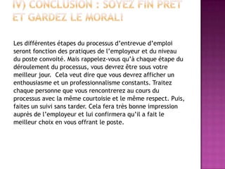 Les différentes étapes du processus d’entrevue d’emploi
seront fonction des pratiques de l’employeur et du niveau
du poste convoité. Mais rappelez-vous qu’à chaque étape du
déroulement du processus, vous devrez être sous votre
meilleur jour. Cela veut dire que vous devrez afficher un
enthousiasme et un professionnalisme constants. Traitez
chaque personne que vous rencontrerez au cours du
processus avec la même courtoisie et le même respect. Puis,
faites un suivi sans tarder. Cela fera très bonne impression
auprès de l’employeur et lui confirmera qu’il a fait le
meilleur choix en vous offrant le poste.
 