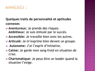 Quelques traits de personnalité et aptitudes
connexes
 Aventureux: Je prends des risques.
  Ambitieux: Je suis stimulé par le succès.
 Accessible: Je travaille bien avec les autres.
 Articulé: Je m’exprime bien devant un groupe.
 Autonome: J’ai l’esprit d’initiative.
 Calme: Je garde mon sang-froid en situation de
  crise.
 Charismatique: Je peux être un leader quand la
  situation l’exige.
 
