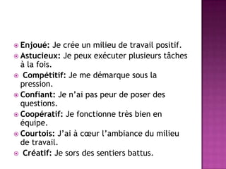  Enjoué:    Je crée un milieu de travail positif.
 Astucieux: Je peux exécuter plusieurs tâches
  à la fois.
 Compétitif: Je me démarque sous la
  pression.
 Confiant: Je n’ai pas peur de poser des
  questions.
 Coopératif: Je fonctionne très bien en
  équipe.
 Courtois: J’ai à cœur l’ambiance du milieu
  de travail.
 Créatif: Je sors des sentiers battus.
 