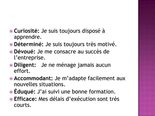  Curiosité: Je suis toujours disposé à
  apprendre.
 Déterminé: Je suis toujours très motivé.
 Dévoué: Je me consacre au succès de
  l’entreprise.
 Diligent: Je ne ménage jamais aucun
  effort.
 Accommodant: Je m’adapte facilement aux
  nouvelles situations.
 Éduqué: J’ai suivi une bonne formation.
 Efficace: Mes délais d’exécution sont très
  courts.
 