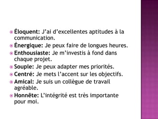  Éloquent: J’ai d’excellentes aptitudes à la
  communication.
 Énergique: Je peux faire de longues heures.
 Enthousiaste: Je m’investis à fond dans
  chaque projet.
 Souple: Je peux adapter mes priorités.
 Centré: Je mets l’accent sur les objectifs.
 Amical: Je suis un collègue de travail
  agréable.
 Honnête: L’intégrité est très importante
  pour moi.
 