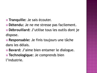  Tranquille: Je sais écouter.
 Détendu: Je ne me stresse pas facilement.
 Débrouillard: J’utilise tous les outils dont je
dispose.
 Responsable: Je finis toujours une tâche
dans les délais.
 Bavard: J’aime bien entamer le dialogue.
 Technologique: Je comprends bien
l’industrie.
 