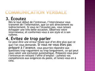 3. Écoutez
 Dès le tout début de l’entrevue, l’intervieweur vous
 transmet de l’information, que ce soit directement ou
 indirectement. Si vous ne l’écoutez pas, vous laissez
 échapper une très belle occasion. Observez votre
 intervieweur, et conformez-vous à son style et à son
 rythme.
4. Évitez de trop parler
 Ce peut être une erreur fatale que d’en dire plus que ce
 que l’on vous demande. Si vous ne vous êtes pas
 préparé à l’avance, vous pourriez répondre aux
 questions trop vaguement ou trop longuement, ce qui peut
 vous valoir une exclusion automatique. Préparez-vous pour
 l’entrevue en relisant l’offre d’emploi : jumelez vos
 compétences aux exigences du poste, et tenez-vous-en à
 cela.
 