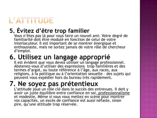5. Évitez d’être trop familier
 Vous n’êtes pas là pour vous faire un nouvel ami. Votre degré de
 familiarité doit être modulé en fonction de celui de votre
 interlocuteur. Il est important de se montrer énergique et
 enthousiaste, mais ne sortez jamais de votre rôle de chercheur
 d’emploi.
6. Utilisez un langage approprié
 Il est évident que vous devez utiliser un langage professionnel.
 Abstenez-vous d’utiliser des expressions trop familières et des
 termes d’argot, ou toute référence à l’âge, aux races, aux
 religions, à la politique ou à l’orientation sexuelle – des sujets qui
 peuvent vous expédier hors du bureau très rapidement.
7. Ne soyez pas prétentieux
 L’attitude joue un rôle clé dans le succès des entrevues. Il doit y
 avoir un juste équilibre entre confiance en soi, professionnalisme
 et modestie. Même si vous vous mettez en scène pour montrer
 vos capacités, un excès de confiance est aussi néfaste, sinon
 pire, qu’une attitude trop réservée.
 
