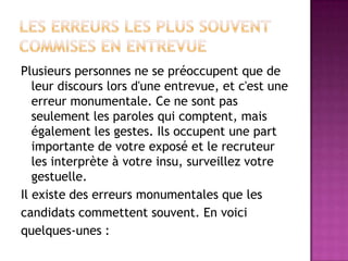 Plusieurs personnes ne se préoccupent que de
   leur discours lors d'une entrevue, et c'est une
   erreur monumentale. Ce ne sont pas
   seulement les paroles qui comptent, mais
   également les gestes. Ils occupent une part
   importante de votre exposé et le recruteur
   les interprète à votre insu, surveillez votre
   gestuelle.
Il existe des erreurs monumentales que les
candidats commettent souvent. En voici
quelques-unes :
 