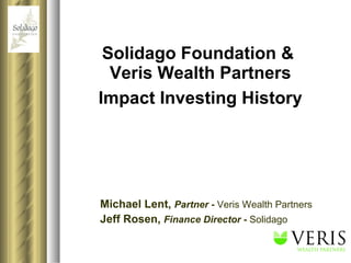Solidago Foundation &  Veris Wealth Partners Impact Investing History Michael Lent,   Partner  -  Veris Wealth Partners Jeff Rosen,  Finance Director  -  Solidago 