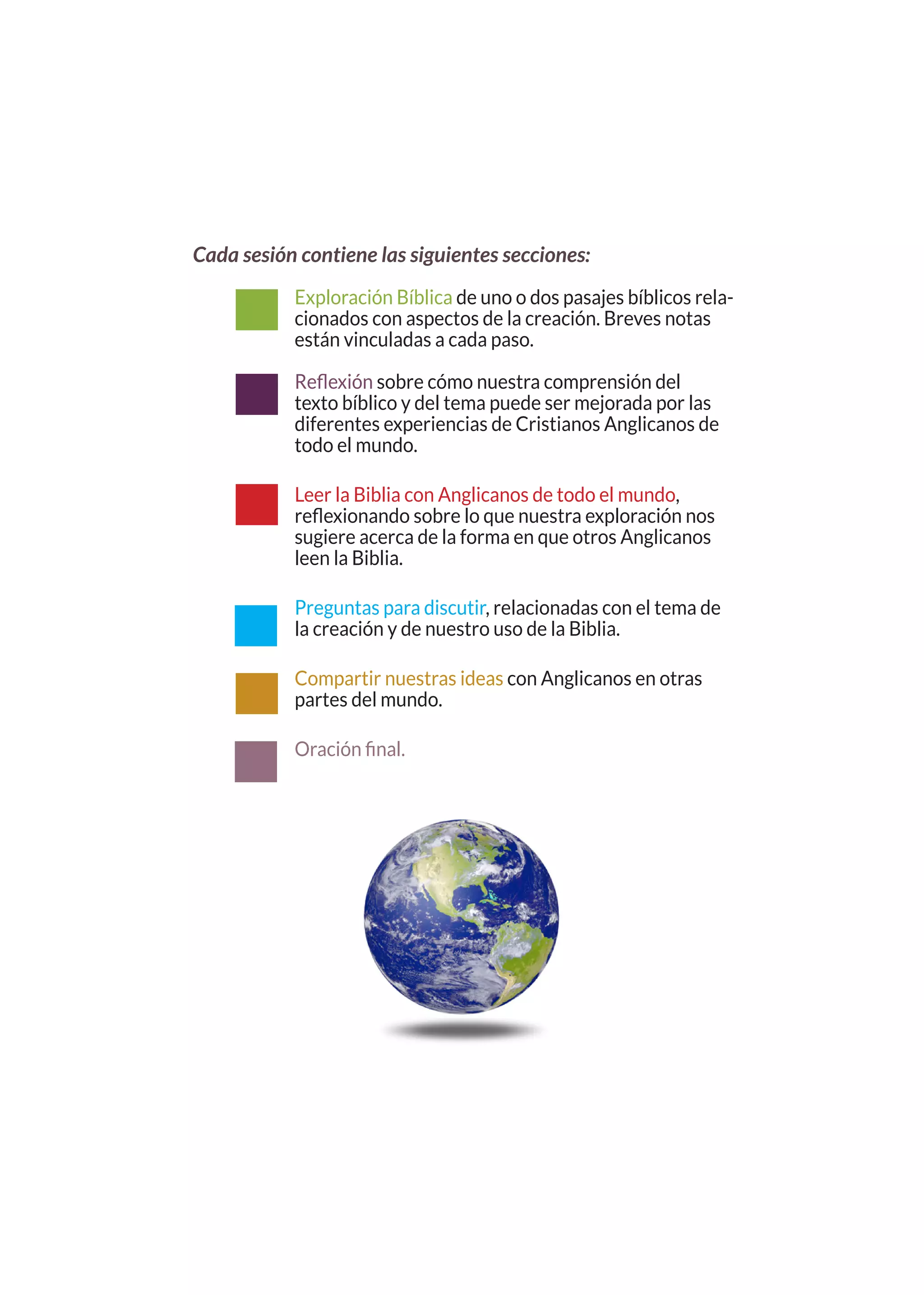 Cada sesión contiene las siguientes secciones:

           Exploración Bíblica de uno o dos pasajes bíblicos rela-
           cionados con aspectos de la creación. Breves notas
           están vinculadas a cada paso.

           Reflexión sobre cómo nuestra comprensión del
           texto bíblico y del tema puede ser mejorada por las
           diferentes experiencias de Cristianos Anglicanos de
           todo el mundo.

           Leer la Biblia con Anglicanos de todo el mundo,
           reflexionando sobre lo que nuestra exploración nos
           sugiere acerca de la forma en que otros Anglicanos
           leen la Biblia.

           Preguntas para discutir, relacionadas con el tema de
           la creación y de nuestro uso de la Biblia.

           Compartir nuestras ideas con Anglicanos en otras
           partes del mundo.

           Oración final.
 