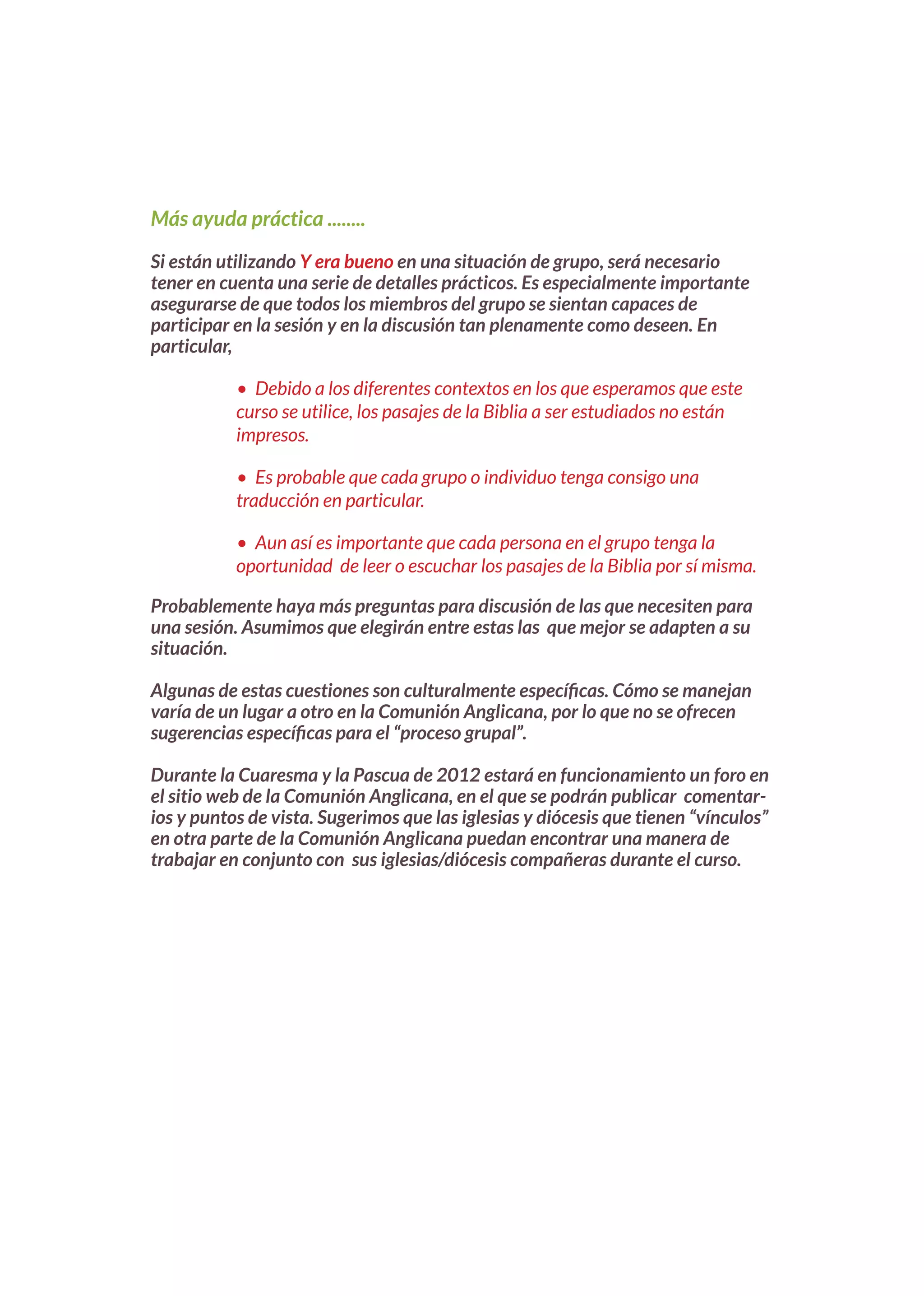 Más ayuda práctica ........

Si están utilizando Y era bueno en una situación de grupo, será necesario
tener en cuenta una serie de detalles prácticos. Es especialmente importante
asegurarse de que todos los miembros del grupo se sientan capaces de
participar en la sesión y en la discusión tan plenamente como deseen. En
particular,

           •	 Debido	a	los	diferentes	contextos	en	los	que	esperamos	que	este	
           curso	se	utilice,	los	pasajes	de	la	Biblia	a	ser	estudiados	no	están	
           impresos.

           •	 Es	probable	que	cada	grupo	o	individuo	tenga	consigo	una	
           traducción en particular.

           •	 Aun	así	es	importante	que	cada	persona	en	el	grupo	tenga	la	
           oportunidad		de	leer	o	escuchar	los	pasajes	de	la	Biblia	por	sí	misma.

Probablemente haya más preguntas para discusión de las que necesiten para
una sesión. Asumimos que elegirán entre estas las que mejor se adapten a su
situación.

Algunas de estas cuestiones son culturalmente específicas. Cómo se manejan
varía de un lugar a otro en la Comunión Anglicana, por lo que no se ofrecen
sugerencias específicas para el “proceso grupal”.

Durante la Cuaresma y la Pascua de 2012 estará en funcionamiento un foro en
el sitio web de la Comunión Anglicana, en el que se podrán publicar comentar-
ios y puntos de vista. Sugerimos que las iglesias y diócesis que tienen “vínculos”
en otra parte de la Comunión Anglicana puedan encontrar una manera de
trabajar en conjunto con sus iglesias/diócesis compañeras durante el curso.
 