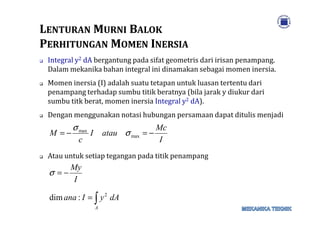 LLENTURANENTURAN MMURNIURNI BBALOKALOK
PPERHITUNGANERHITUNGAN MMOMENOMEN IINERSIANERSIA
Integral y2 dA bergantung pada sifat geometris dari irisan penampang.
Dalam mekanika bahan integral ini dinamakan sebagai momen inersia.
Momen inersia (I) adalah suatu tetapan untuk luasan tertentu dari
penampang terhadap sumbu titik beratnya (bila jarak y diukur dari
sumbu titk berat, momen inersia Integral y2 dA).
Dengan menggunakan notasi hubungan persamaan dapat ditulis menjadiDengan menggunakan notasi hubungan persamaan dapat ditulis menjadi
Atau untuk setiap tegangan pada titik penampang
I
Mc
atauI
c
M −=−= max
max
σ
σ
∫=
−=
A
dAyIana
I
My
2
:dim
σ
 