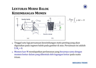 LLENTURANENTURAN MMURNIURNI BBALOKALOK
KKESEIMBANGANESEIMBANGAN MMOMENOMEN
Tinggal satu lagi persamaan keseimbangan statis penting yang akan
digunakan pada segmen balok pada gambar di atas. Persamaan ini adalah
Σ Mz = 0.
Momen luar M mendapatkan perlawanan yang besarnya sama dengan
momen lentur dalam yang dibentuk oleh tegangan lentur pada suatu
irisan.
 