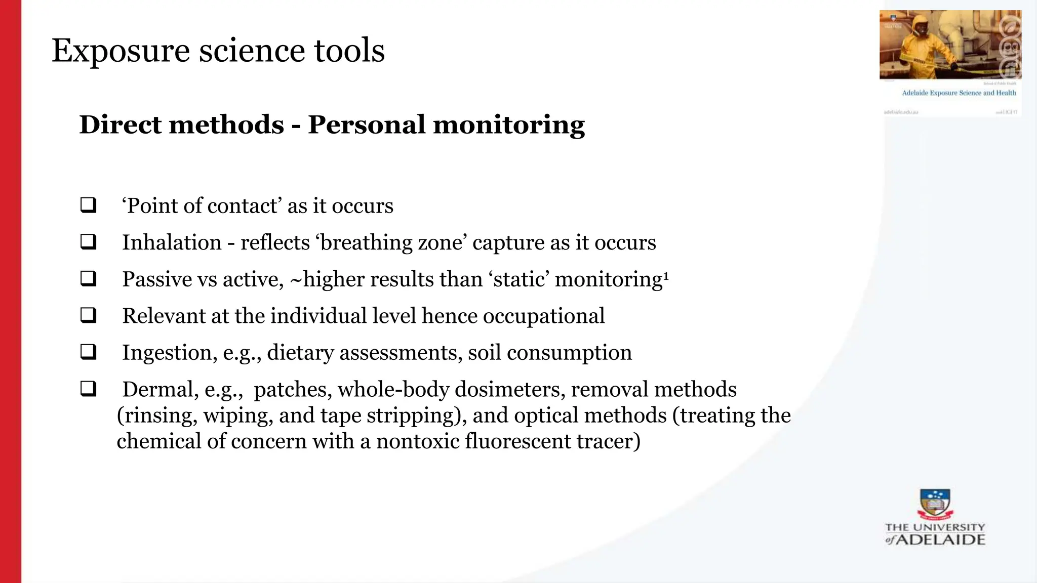 What is exposure
science?
Exposure science tools
Direct methods - Personal monitoring
 ‘Point of contact’ as it occurs
 Inhalation - reflects ‘breathing zone’ capture as it occurs
 Passive vs active, ~higher results than ‘static’ monitoring1
 Relevant at the individual level hence occupational
 Ingestion, e.g., dietary assessments, soil consumption
 Dermal, e.g., patches, whole-body dosimeters, removal methods
(rinsing, wiping, and tape stripping), and optical methods (treating the
chemical of concern with a nontoxic fluorescent tracer)
 