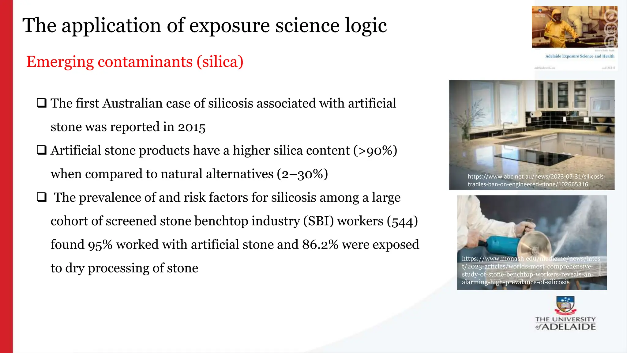 What is exposure
science?
The application of exposure science logic
Emerging contaminants (silica)
https://www.monash.edu/medicine/news/lates
t/2023-articles/worlds-most-comprehensive-
study-of-stone-benchtop-workers-reveals-an-
alarming-high-prevalance-of-silicosis
https://www.abc.net.au/news/2023-07-31/silicosis-
tradies-ban-on-engineered-stone/102665316
 The first Australian case of silicosis associated with artificial
stone was reported in 2015
 Artificial stone products have a higher silica content (>90%)
when compared to natural alternatives (2–30%)
 The prevalence of and risk factors for silicosis among a large
cohort of screened stone benchtop industry (SBI) workers (544)
found 95% worked with artificial stone and 86.2% were exposed
to dry processing of stone
 