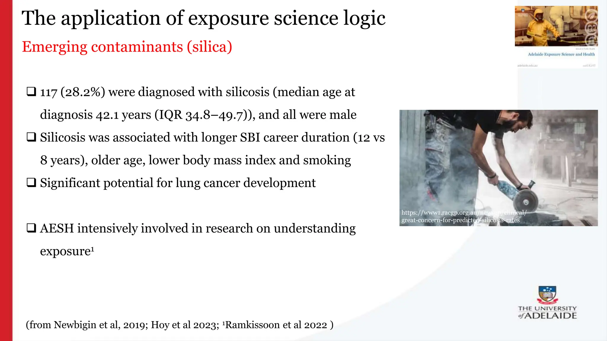 What is exposure
science?
The application of exposure science logic
Emerging contaminants (silica)

 117 (28.2%) were diagnosed with silicosis (median age at
diagnosis 42.1 years (IQR 34.8–49.7)), and all were male
 Silicosis was associated with longer SBI career duration (12 vs
8 years), older age, lower body mass index and smoking
 Significant potential for lung cancer development
 AESH intensively involved in research on understanding
exposure1
(from Newbigin et al, 2019; Hoy et al 2023; 1Ramkissoon et al 2022 )
https://www1.racgp.org.au/newsgp/clinical/
great-concern-for-predicted-silicosis-rates
 