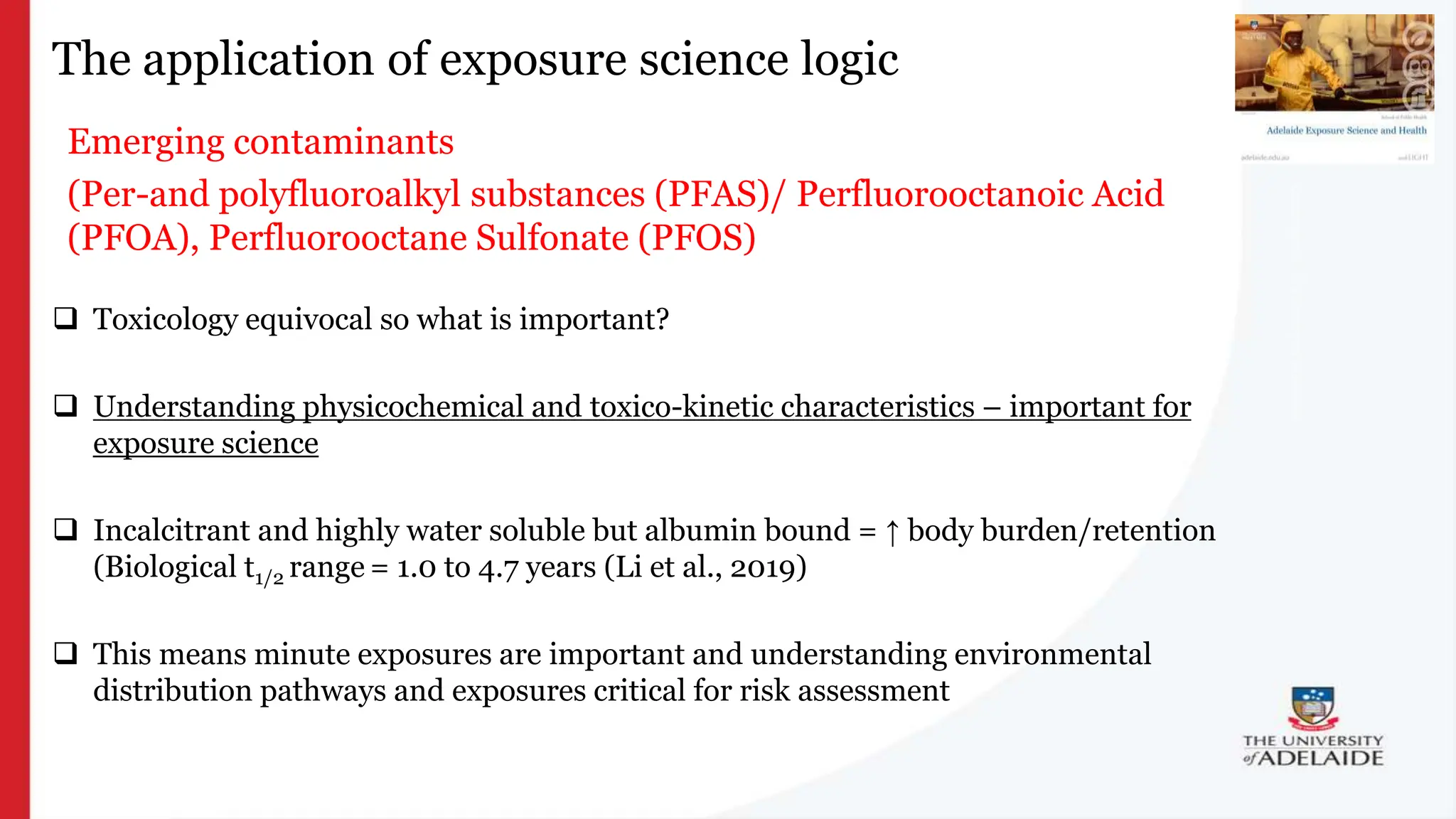 What is exposure
science?
The application of exposure science logic
Emerging contaminants
(Per-and polyfluoroalkyl substances (PFAS)/ Perfluorooctanoic Acid
(PFOA), Perfluorooctane Sulfonate (PFOS)
 Toxicology equivocal so what is important?
 Understanding physicochemical and toxico-kinetic characteristics – important for
exposure science
 Incalcitrant and highly water soluble but albumin bound = ↑ body burden/retention
(Biological t1/2 range = 1.0 to 4.7 years (Li et al., 2019)
 This means minute exposures are important and understanding environmental
distribution pathways and exposures critical for risk assessment
 