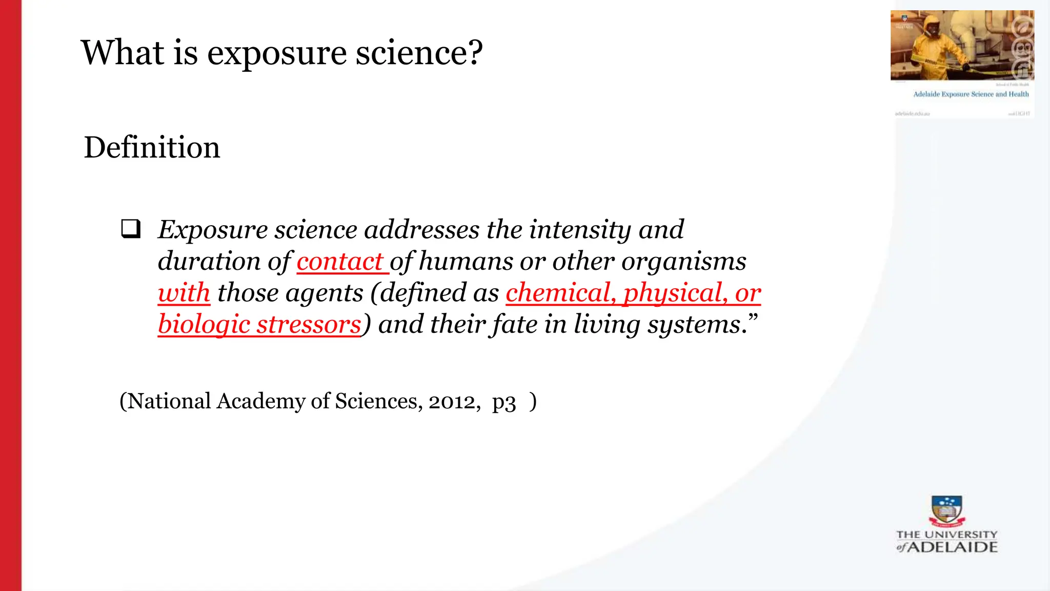 What is exposure science?
Definition
 Exposure science addresses the intensity and
duration of contact of humans or other organisms
with those agents (defined as chemical, physical, or
biologic stressors) and their fate in living systems.”
(National Academy of Sciences, 2012, p33)
 