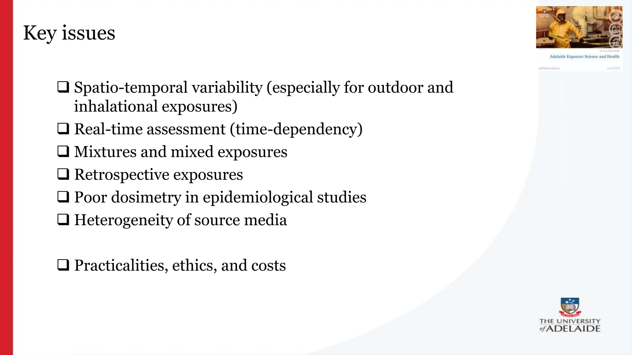 What is exposure
science?
Key issues
 Spatio-temporal variability (especially for outdoor and
inhalational exposures)
 Real-time assessment (time-dependency)
 Mixtures and mixed exposures
 Retrospective exposures
 Poor dosimetry in epidemiological studies
 Heterogeneity of source media
 Practicalities, ethics, and costs
 