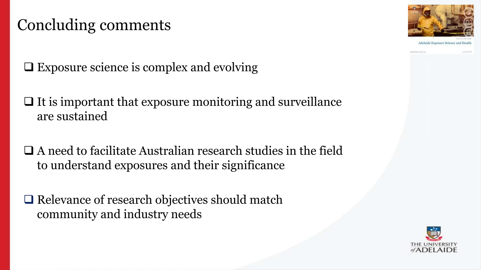 What is exposure
science?
Concluding comments
 Exposure science is complex and evolving
 It is important that exposure monitoring and surveillance
are sustained
 A need to facilitate Australian research studies in the field
to understand exposures and their significance
 Relevance of research objectives should match
community and industry needs
 