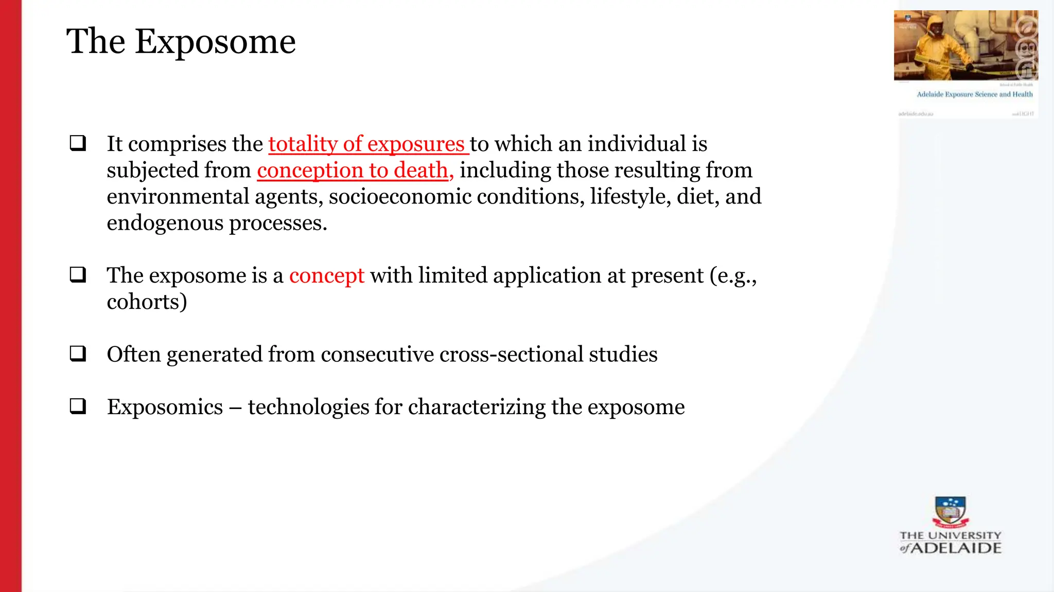 What is exposure
science?
The Exposome
 It comprises the totality of exposures to which an individual is
subjected from conception to death, including those resulting from
environmental agents, socioeconomic conditions, lifestyle, diet, and
endogenous processes.
 The exposome is a concept with limited application at present (e.g.,
cohorts)
 Often generated from consecutive cross-sectional studies
 Exposomics – technologies for characterizing the exposome
 