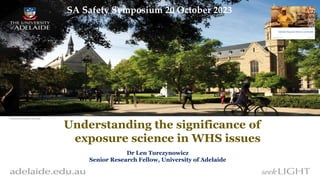 “”” Understanding the significance of
exposure science in WHS issues
Dr Len Turczynowicz
Senior Research Fellow, University of Adelaide
SA Safety Symposium 20 October 2023
 