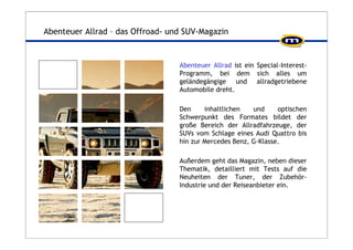 Abenteuer Allrad – das Offroad- und SUV-Magazin 
Abenteuer Allrad ist ein Special-Interest- 
Programm, bei dem sich alles um 
geländegängige und allradgetriebene 
Automobile dreht. 
Den inhaltlichen und optischen 
Schwerpunkt des Formates bildet der 
große Bereich der Allradfahrzeuge, der 
SUVs vom Schlage eines Audi Quattro bis 
hin zur Mercedes Benz, G-Klasse. 
Außerdem geht das Magazin, neben dieser 
Thematik, detailliert mit Tests auf die 
Neuheiten der Tuner, der Zubehör- 
Industrie und der Reiseanbieter ein. 
 