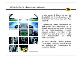 MV-Media GmbH - Partner der Industrie 
In den letzten 5 Jahren hat sich die 
Gesellschaft MV Media als exklusiver TV-Vermarkter 
für Themen rund ums Auto 
etabliert. 
TV-Sponsorings tragen weitgehend zur 
Deckung der Produktions-kosten bei, so 
dass die ausstrahlenden Sender im Bezug 
auf der Produktions-kosten erheblich 
entlastet werden. Die Nähe zu den 
Entscheidern generiert immer wieder 
neue Partnerschaften und bringt 
zusätzliche Erlöse. 
MV Media akquiriert laufend Footage- 
Produktionen, Industrie- und Messefilme 
und produziert die Verpackungen der 
verkauften Rubriken. 
 