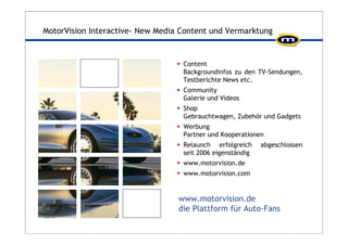 MotorVision Interactive- New Media Content und Vermarktung 
ƒ Content 
Backgroundinfos zu den TV-Sendungen, 
Testberichte News etc. 
ƒ Community 
Galerie und Videos 
ƒ Shop 
Gebrauchtwagen, Zubehör und Gadgets 
ƒ Werbung 
Partner und Kooperationen 
ƒ Relaunch erfolgreich abgeschlossen 
seit 2006 eigenständig 
ƒ www.motorvision.de 
ƒ www.motorvision.com 
www.motorvision.de 
die Plattform für Auto-Fans 
 