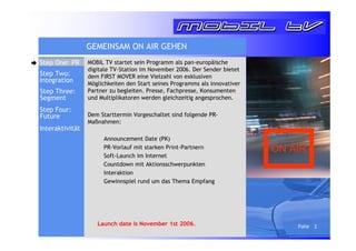 Folie 2 
GEMEINSAM ON AIR GEHEN 
MOBIL TV startet sein Programm als pan-europäische 
digitale TV-Station im November 2006. Der Sender bietet 
dem FIRST MOVER eine Vielzahl von exklusiven 
Möglichkeiten den Start seines Programms als innovativer 
Partner zu begleiten. Presse, Fachpresse, Konsumenten 
und Multiplikatoren werden gleichzeitig angesprochen. 
Dem Starttermin Vorgeschaltet sind folgende PR-Maßnahmen: 
 Announcement Date (PK) 
 PR-Vorlauf mit starken Print-Partnern 
 Soft-Launch im Internet 
 Countdown mit Aktionsschwerpunkten 
 Interaktion 
 Gewinnspiel rund um das Thema Empfang 
Launch date is November 1st 2006. 
Step One: PR 
Step Two: 
Integration 
Step Three: 
Segment 
Step Four: 
Future 
ON AIR 
Interaktivität 
 