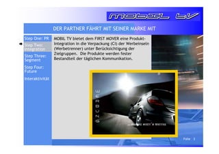 Folie 3 
DER PARTNER FÄHRT MIT SEINER MARKE MIT 
MOBIL TV bietet dem FIRST MOVER eine Produkt- 
Integration in die Verpackung (CI) der Werbeinseln 
(Werbetrenner) unter Berücksichtigung der 
Zielgruppen. Die Produkte werden fester 
Bestandteil der täglichen Kommunikation. 
WE 
RBUN 
G ...gleich geht’s weiter 
Step One: PR 
Step Two: 
Integration 
Step Three: 
Segment 
Step Four: 
Future 
Interaktivität 
 