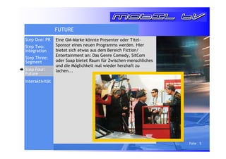 Folie 5 
FUTURE 
Eine GM-Marke könnte Presenter oder Titel- 
Sponsor eines neuen Programms werden. Hier 
bietet sich etwas aus dem Bereich Fiction/ 
Entertainment an: Das Genre Comedy, SitCom 
oder Soap bietet Raum für Zwischen-menschliches 
und die Möglichkeit mal wieder herzhaft zu 
lachen... 
Step One: PR 
Step Two: 
Integration 
Step Three: 
Segment 
Step Four: 
Future 
Interaktivität 
 