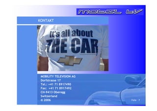 Folie 7 
KONTAKT 
MOBILITY TELEVISION AG 
Dorfstrasse 17 
Tel.: +41 71 8917490 
Fax: +41 71 8917492 
CH-9413 Oberegg 
Switzerland 
© 2006 
 