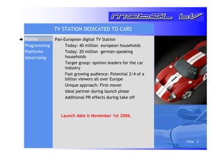 Folie 2 
Programming 
Platforms 
Advertising 
TV STATION DEDICATED TO CARS 
Pan-European digital TV Station 
 Today: 40 million european households 
 Today: 20 million german-speaking 
households 
 Target group: opinion leaders for the car 
industry 
 Fast growing audience: Potential 2/4 of a 
billion viewers all over Europe 
 Unique approach: First mover 
 Ideal partner during launch phase 
 Additional PR effects during take off 
Launch date is November 1st 2006. 
Profile 
 