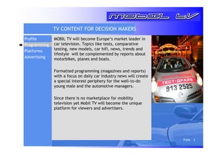 Folie 3 
TV CONTENT FOR DECISION MAKERS 
MOBIL TV will become Europe‘s market leader in 
car television. Topics like tests, comparative 
testing, new models, car hifi, news, trends and 
lifestyle will be complemented by reports about 
motorbikes, planes and boats. 
Formatted programming (magazines and reports) 
with a focus on daily car industry news will create 
a special interest periphery for the well-to-do 
young male and the automotive managers. 
Since there is no marketplace for mobility 
television yet Mobil TV will become the unique 
platform for viewers and advertisers. 
Profile 
Programming 
Platforms 
Advertising 
 