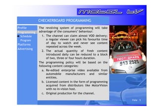 Folie 5 
CHECKERBOARD PROGRAMMING 
The revolving system of programming will take 
advantage of the consumers’ behaviour: 
1. The channel can claim almost VOD delivery; 
a regular viewer can pick his favourite time 
of day to watch and never see content 
repeated across the week. 
2. The actual quantity of fresh content 
introduced daily can be reduced to a block 
of two, three or four hours duration. 
The programming policy will be based on the 
following content categories: 
a. Re-edited enterprise video available from 
automobile manufacturers and similar 
entities. 
b. Licensed content in the form of programming 
acquired from distributors like MotorVision 
with no in-vision host. 
c. Original production for the channel. 
Profile 
Programming 
Schedule 
Program 
Platforms 
Advertising 
 