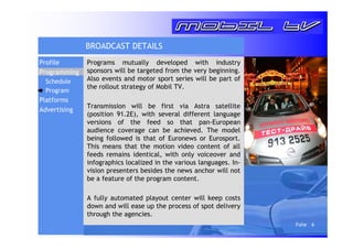 Folie 6 
BROADCAST DETAILS 
Programs mutually developed with industry 
sponsors will be targeted from the very beginning. 
Also events and motor sport series will be part of 
the rollout strategy of Mobil TV. 
Transmission will be first via Astra satellite 
(position 91.2E), with several different language 
versions of the feed so that pan-European 
audience coverage can be achieved. The model 
being followed is that of Euronews or Eurosport. 
This means that the motion video content of all 
feeds remains identical, with only voiceover and 
infographics localized in the various languages. In-vision 
presenters besides the news anchor will not 
be a feature of the program content. 
A fully automated playout center will keep costs 
down and will ease up the process of spot delivery 
through the agencies. 
Profile 
Programming 
Schedule 
Program 
Platforms 
Advertising 
 