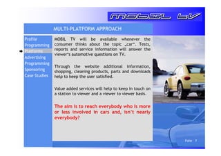 Folie 7 
MULTI-PLATFORM APPROACH 
MOBIL TV will be available whenever the 
consumer thinks about the topic „car“. Tests, 
reports and service information will answer the 
viewer‘s automotive questions on TV. 
Through the website additional information, 
shopping, cleaning products, parts and downloads 
help to keep the user satisfied. 
Value added services will help to keep in touch on 
a station to viewer and a viewer to viewer basis. 
The aim is to reach everybody who is more 
or less involved in cars and, isn’t nearly 
everybody? 
Profile 
Programming 
Platforms 
Advertising 
Programming 
Sponsoring 
Case Studies 
 